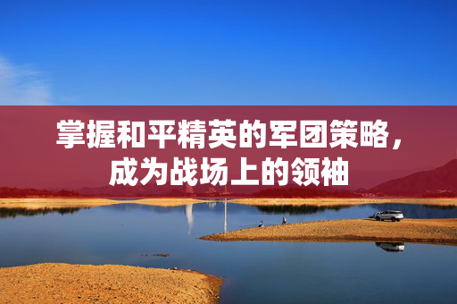 掌握和平精英的军团策略，成为战场上的领袖