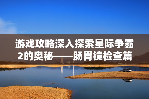 游戏攻略深入探索星际争霸2的奥秘——肠胃镜检查篇
