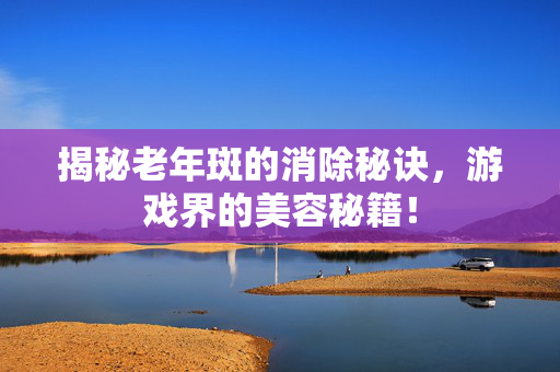 揭秘老年斑的消除秘诀，游戏界的美容秘籍！