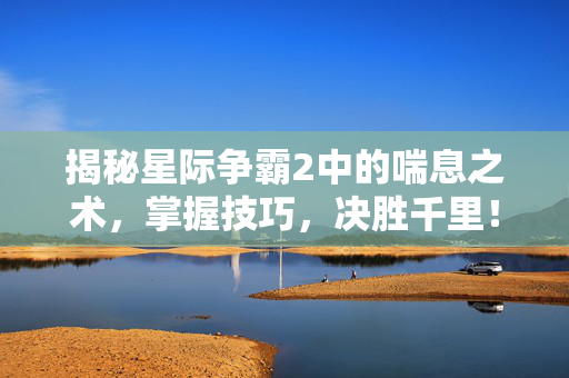 揭秘星际争霸2中的喘息之术，掌握技巧，决胜千里！