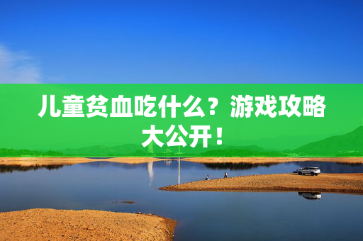 儿童贫血吃什么？游戏攻略大公开！