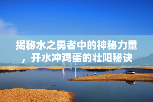 揭秘水之勇者中的神秘力量，开水冲鸡蛋的壮阳秘诀