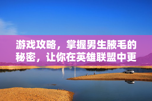 游戏攻略，掌握男生腋毛的秘密，让你在英雄联盟中更胜一筹