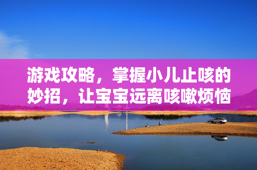 游戏攻略，掌握小儿止咳的妙招，让宝宝远离咳嗽烦恼