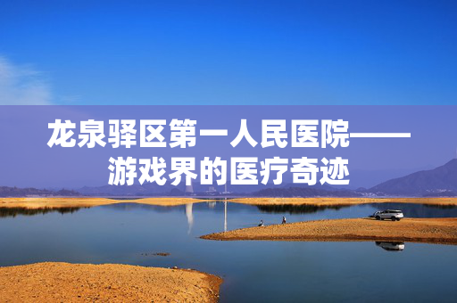 龙泉驿区第一人民医院——游戏界的医疗奇迹