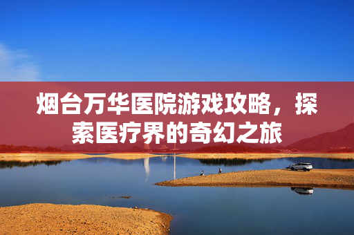 烟台万华医院游戏攻略，探索医疗界的奇幻之旅