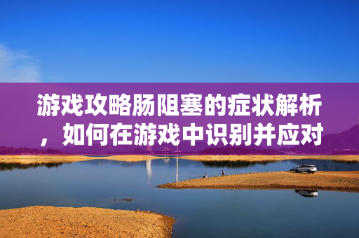 游戏攻略肠阻塞的症状解析，如何在游戏中识别并应对？