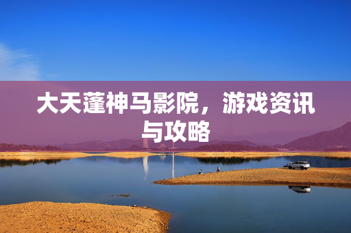 大天蓬神马影院，游戏资讯与攻略