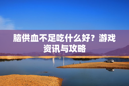 脑供血不足吃什么好？游戏资讯与攻略