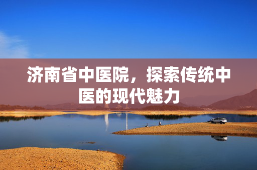 济南省中医院，探索传统中医的现代魅力