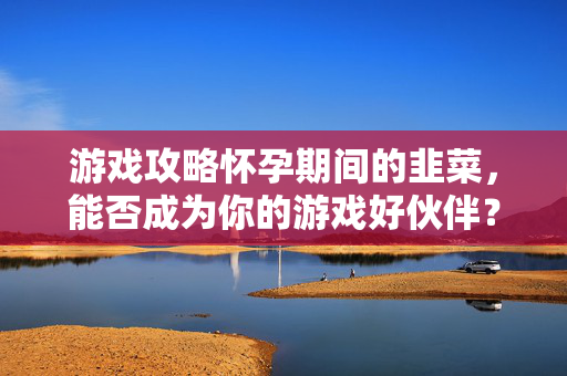 游戏攻略怀孕期间的韭菜，能否成为你的游戏好伙伴？