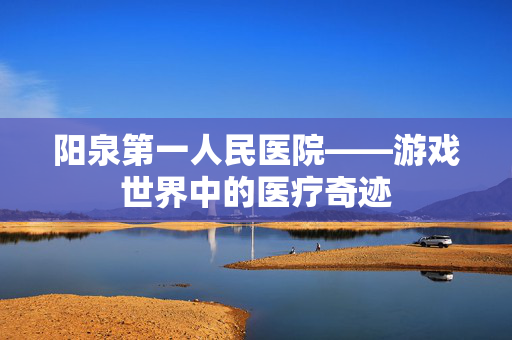 阳泉第一人民医院——游戏世界中的医疗奇迹