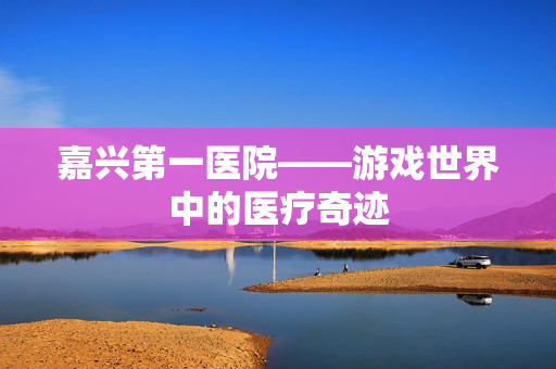 嘉兴第一医院——游戏世界中的医疗奇迹