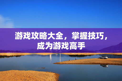 游戏攻略大全，掌握技巧，成为游戏高手