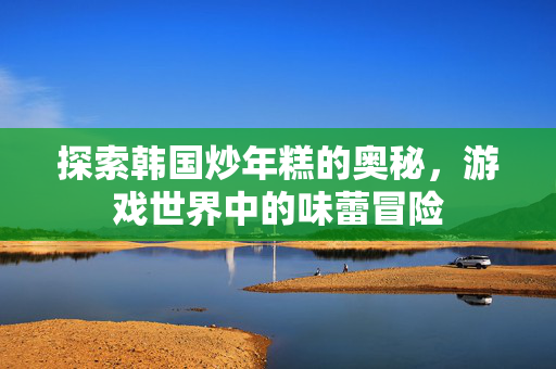 探索韩国炒年糕的奥秘，游戏世界中的味蕾冒险