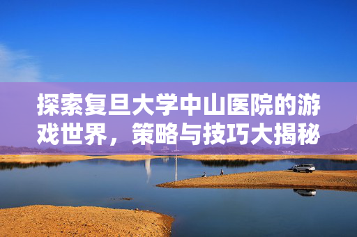探索复旦大学中山医院的游戏世界，策略与技巧大揭秘