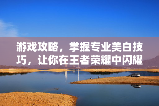 游戏攻略，掌握专业美白技巧，让你在王者荣耀中闪耀全场！