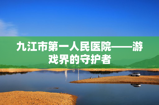 九江市第一人民医院——游戏界的守护者