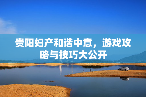 贵阳妇产和谐中意，游戏攻略与技巧大公开
