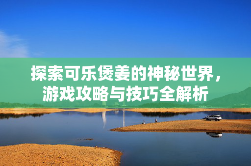 探索可乐煲姜的神秘世界，游戏攻略与技巧全解析