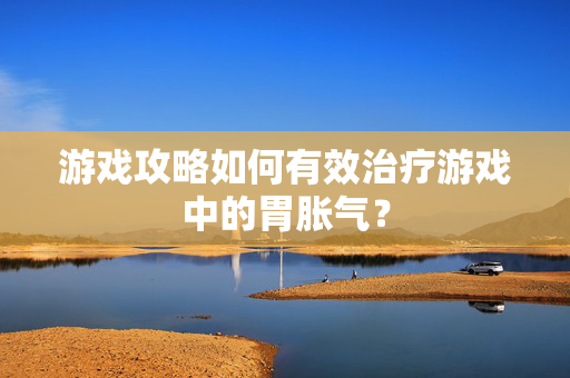 游戏攻略如何有效治疗游戏中的胃胀气？