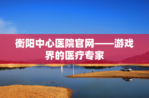 衡阳中心医院官网——游戏界的医疗专家-第1张图片-SK游戏资讯网 衡阳中心医院官网——游戏界的医疗专家-第1张图片-SK游戏资讯网