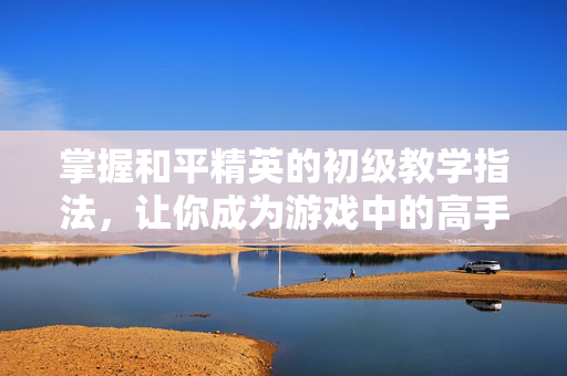 掌握和平精英的初级教学指法,让你成为游戏中的高手!-第1张图片-SK游戏资讯网 掌握和平精英的初级教学指法,让你成为游戏中的高手!-第1张图片-SK游戏资讯网