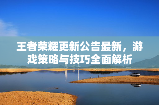 王者荣耀更新公告最新，游戏策略与技巧全面解析