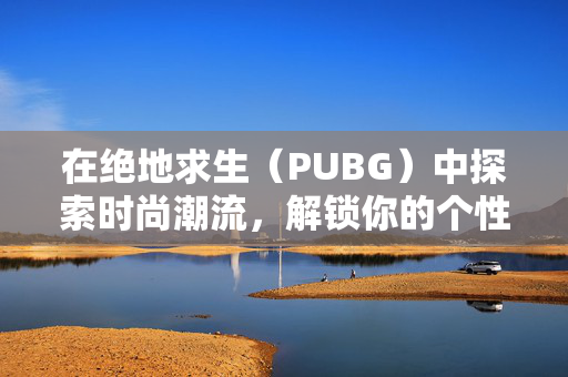 在绝地求生（PUBG）中探索时尚潮流，解锁你的个性化装扮