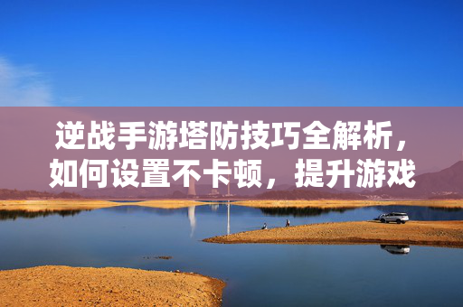 逆战手游塔防技巧全解析，如何设置不卡顿，提升游戏体验