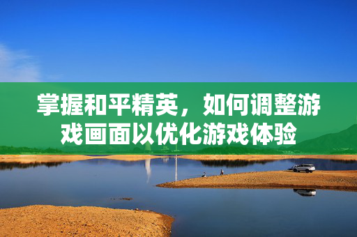 掌握和平精英，如何调整游戏画面以优化游戏体验