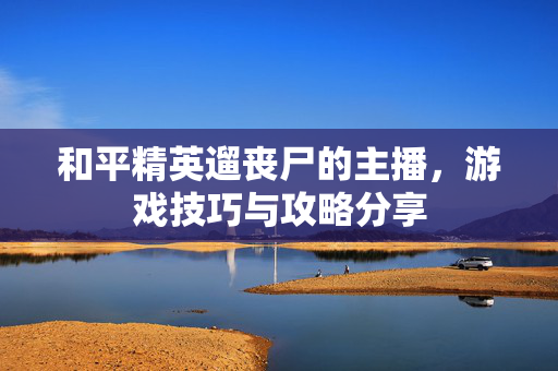 和平精英遛丧尸的主播，游戏技巧与攻略分享