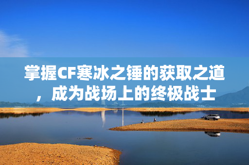 掌握CF寒冰之锤的获取之道，成为战场上的终极战士