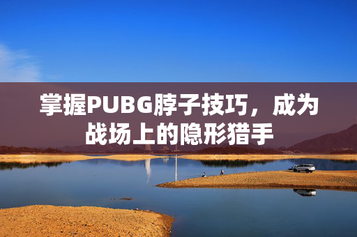 掌握PUBG脖子技巧，成为战场上的隐形猎手