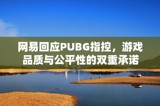 网易回应PUBG指控，游戏品质与公平性的双重承诺