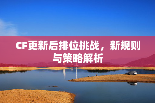 CF更新后排位挑战，新规则与策略解析