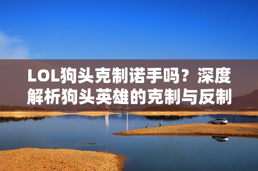 LOL狗头克制诺手吗？深度解析狗头英雄的克制与反制策略