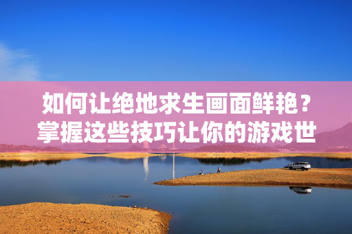 如何让绝地求生画面鲜艳？掌握这些技巧让你的游戏世界更加生动！
