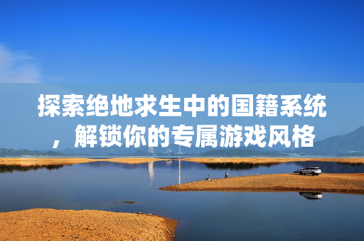 探索绝地求生中的国籍系统，解锁你的专属游戏风格