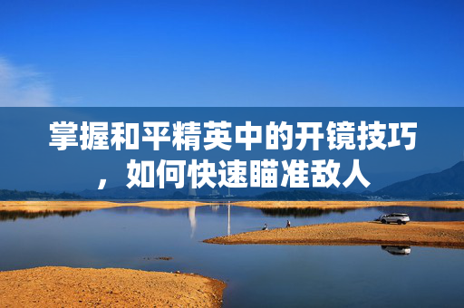 掌握和平精英中的开镜技巧，如何快速瞄准敌人