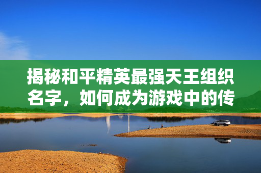 揭秘和平精英最强天王组织名字，如何成为游戏中的传奇玩家？