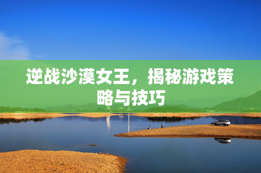 逆战沙漠女王，揭秘游戏策略与技巧
