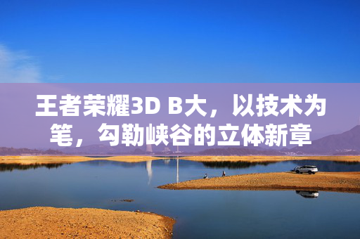 王者荣耀3D B大，以技术为笔，勾勒峡谷的立体新章