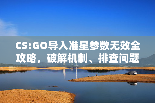 CS:GO导入准星参数无效全攻略，破解机制、排查问题、优化设置指南