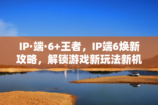 IP·端·6+王者，IP端6焕新攻略，解锁游戏新玩法新机遇
