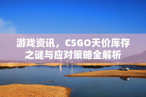 游戏资讯，CSGO天价库存之谜与应对策略全解析
