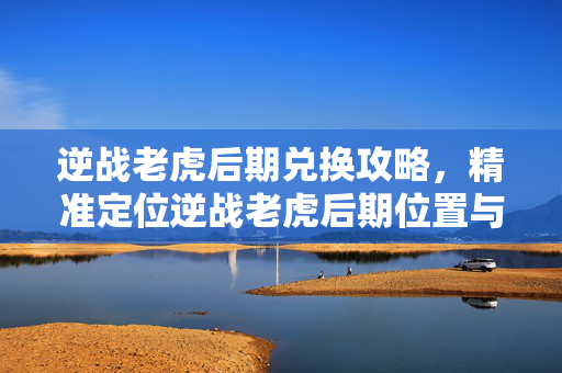 逆战老虎后期兑换攻略，精准定位逆战老虎后期位置与兑换路径