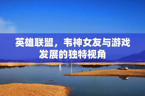 英雄联盟，韦神女友与游戏发展的独特视角
