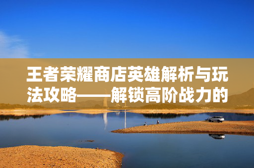 王者荣耀商店英雄解析与玩法攻略——解锁高阶战力的新路径