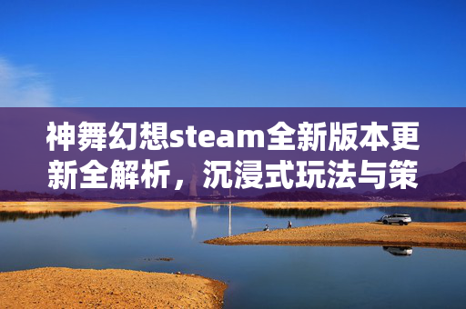 神舞幻想steam全新版本更新全解析，沉浸式玩法与策略提升指南
